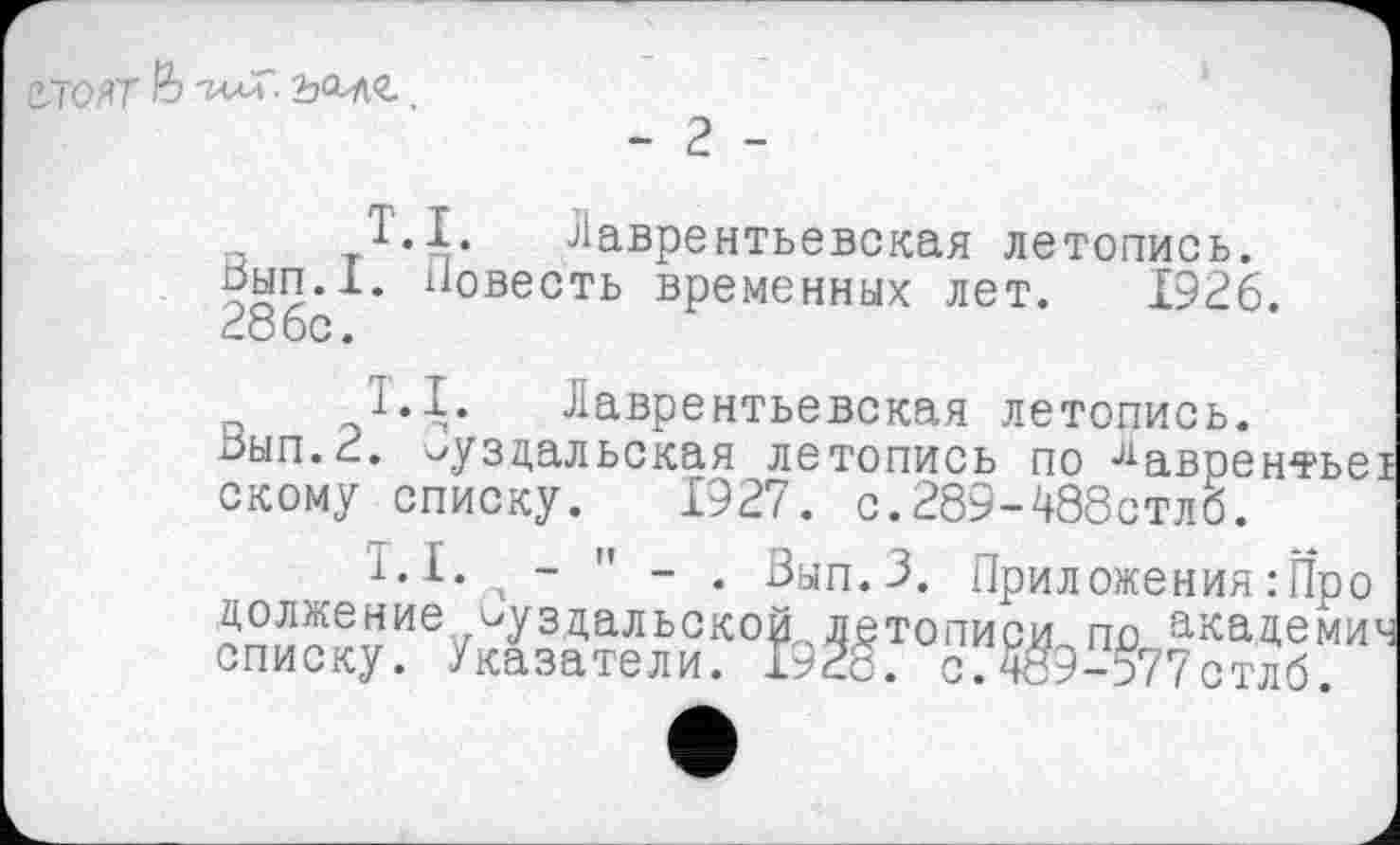 ﻿
T.I. Лаврентьевская летопись. Вып.1. Повесть временных лет. 1926. 286с.
1.1. Лаврентьевская летопись.
Зып.2. Суздальская летопись по лаврентъе скому списку. 1927. с.289-488стлб.
T.I. - " - . Вып.З. Приложения : Про должение суздальской летописи по академи списку. Указатели. 1928. о.489-577стлб.